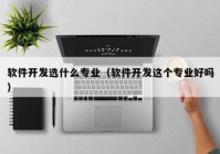 软件开发选什么专业（软件开发这个专业好吗）