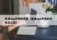 直播app开发的价格（直播app开发的价格怎么算）