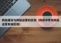 网站建设与网站运营的区别（网络运营和网站运营有啥区别）