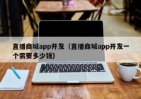 直播商城app开发（直播商城app开发一个需要多少钱）